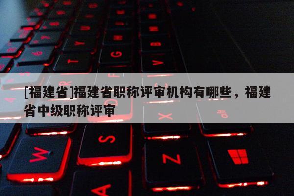 [福建省]福建省職稱評審機構有哪些，福建省中級職稱評審