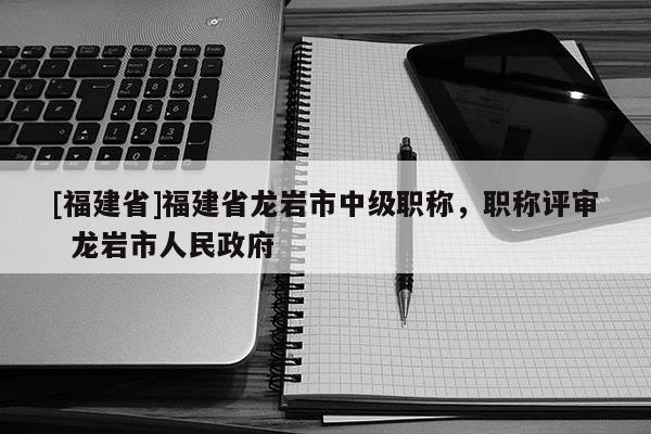 [福建省]福建省龍巖市中級(jí)職稱，職稱評審  龍巖市人民政府