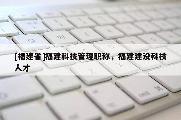 [福建省]福建科技管理職稱，福建建設(shè)科技人才