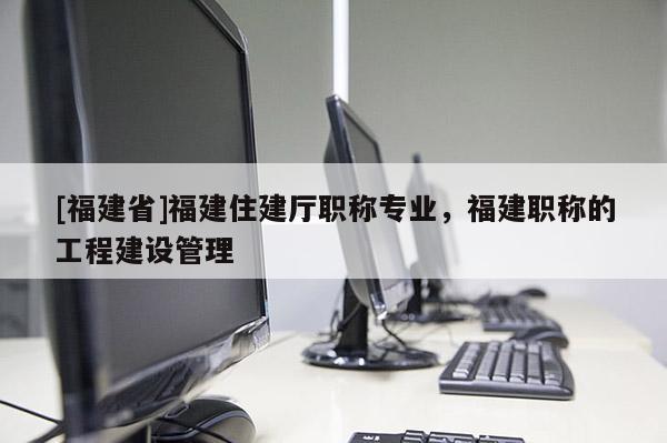[福建省]福建住建廳職稱專業(yè)，福建職稱的工程建設(shè)管理