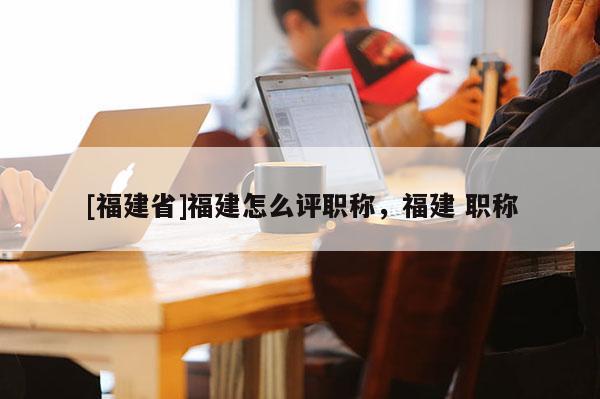 [福建省]福建怎么評(píng)職稱，福建 職稱