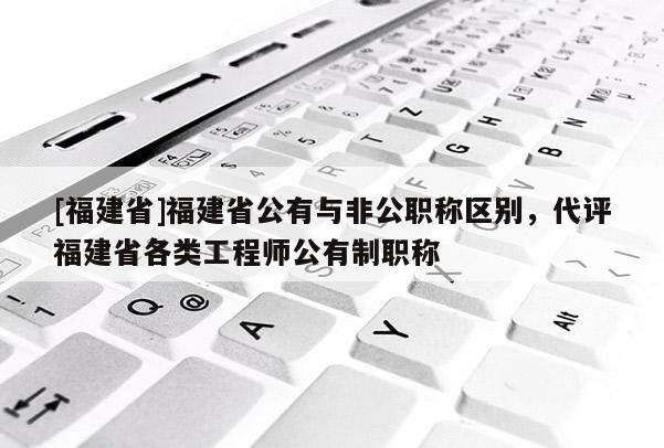 [福建省]福建省公有與非公職稱(chēng)區(qū)別，代評(píng)福建省各類(lèi)工程師公有制職稱(chēng)