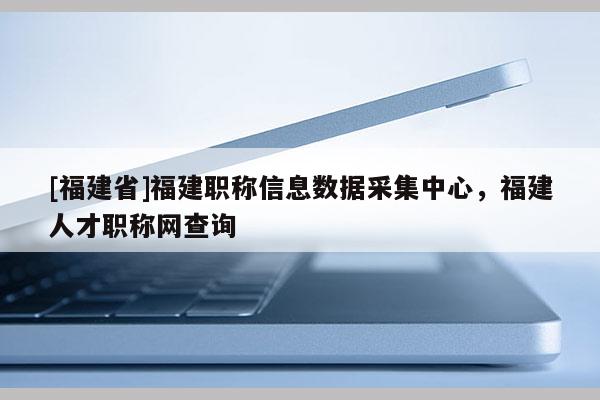 [福建省]福建職稱信息數(shù)據(jù)采集中心，福建人才職稱網(wǎng)查詢