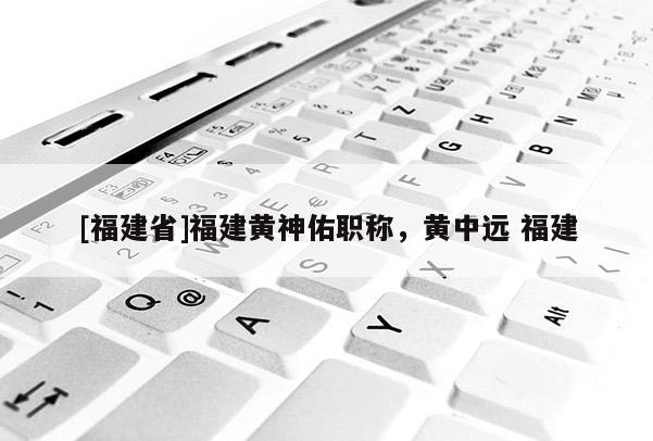 [福建省]福建黃神佑職稱，黃中遠(yuǎn) 福建