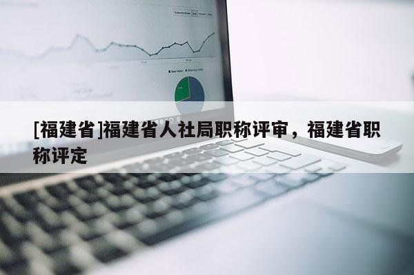 [福建省]福建省人社局職稱評審，福建省職稱評定