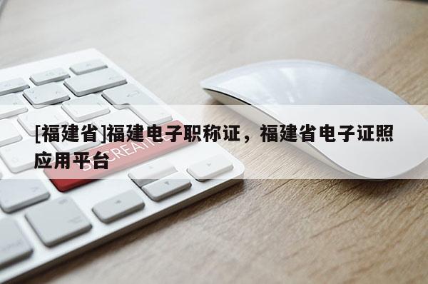 [福建省]福建電子職稱證，福建省電子證照應(yīng)用平臺(tái)