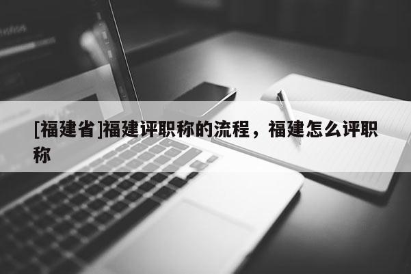 [福建省]福建評職稱的流程，福建怎么評職稱