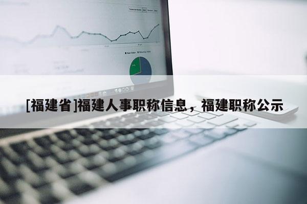 [福建省]福建人事職稱信息，福建職稱公示