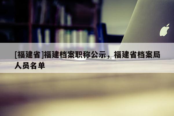 [福建省]福建檔案職稱公示，福建省檔案局人員名單