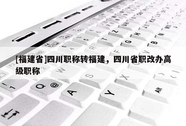 [福建省]四川職稱轉(zhuǎn)福建，四川省職改辦高級職稱