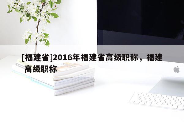 [福建省]2016年福建省高級職稱，福建 高級職稱