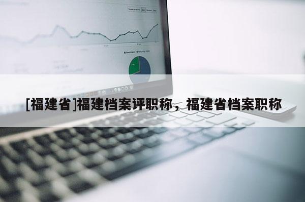 [福建省]福建檔案評職稱，福建省檔案職稱