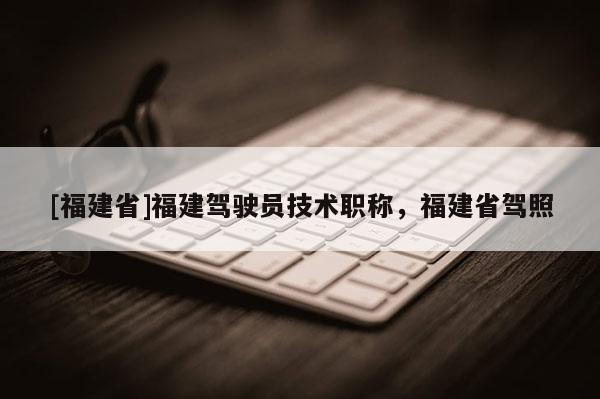 [福建省]福建駕駛員技術(shù)職稱，福建省駕照