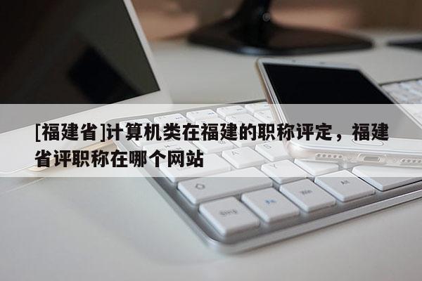 [福建省]計算機類在福建的職稱評定，福建省評職稱在哪個網(wǎng)站