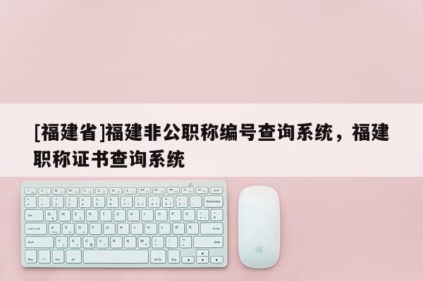 [福建省]福建非公職稱(chēng)編號(hào)查詢系統(tǒng)，福建職稱(chēng)證書(shū)查詢系統(tǒng)