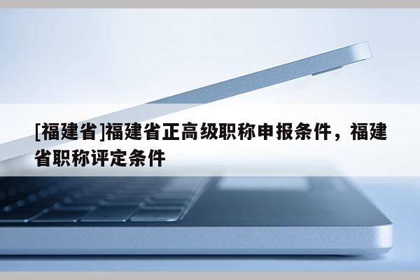 [福建省]福建省正高級職稱申報條件，福建省職稱評定條件