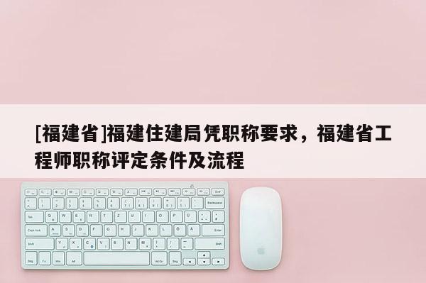 [福建省]福建住建局憑職稱要求，福建省工程師職稱評定條件及流程