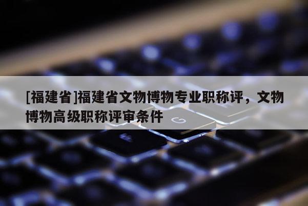 [福建省]福建省文物博物專(zhuān)業(yè)職稱(chēng)評(píng)，文物博物高級(jí)職稱(chēng)評(píng)審條件