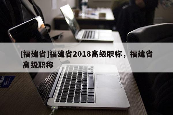 [福建省]福建省2018高級職稱，福建省 高級職稱
