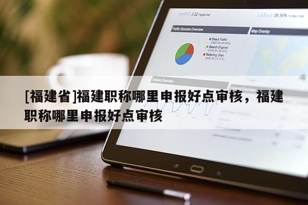 [福建省]福建職稱哪里申報(bào)好點(diǎn)審核，福建職稱哪里申報(bào)好點(diǎn)審核
