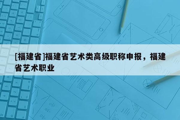[福建省]福建省藝術(shù)類高級(jí)職稱申報(bào)，福建省藝術(shù)職業(yè)