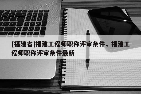 [福建省]福建工程師職稱評(píng)審條件，福建工程師職稱評(píng)審條件最新