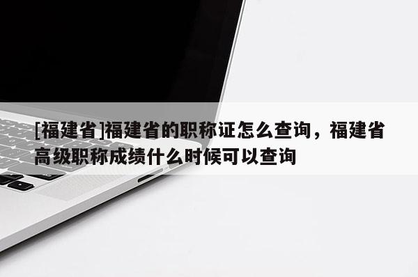 [福建省]福建省的職稱(chēng)證怎么查詢(xún)，福建省高級(jí)職稱(chēng)成績(jī)什么時(shí)候可以查詢(xún)