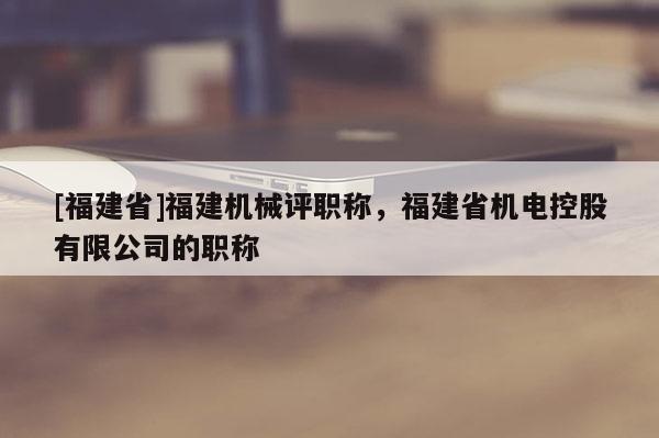 [福建省]福建機(jī)械評職稱，福建省機(jī)電控股有限公司的職稱