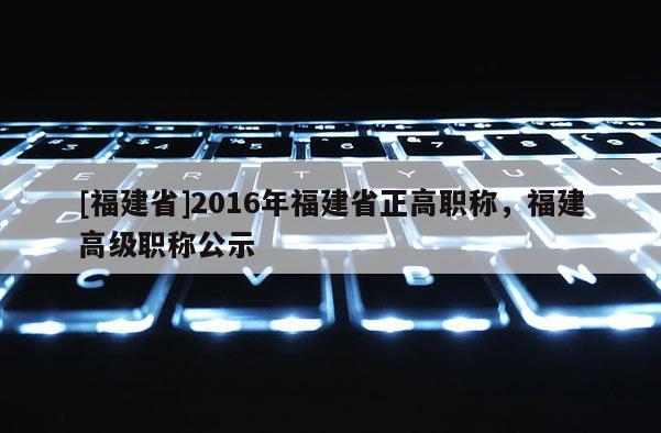 [福建省]2016年福建省正高職稱，福建高級職稱公示
