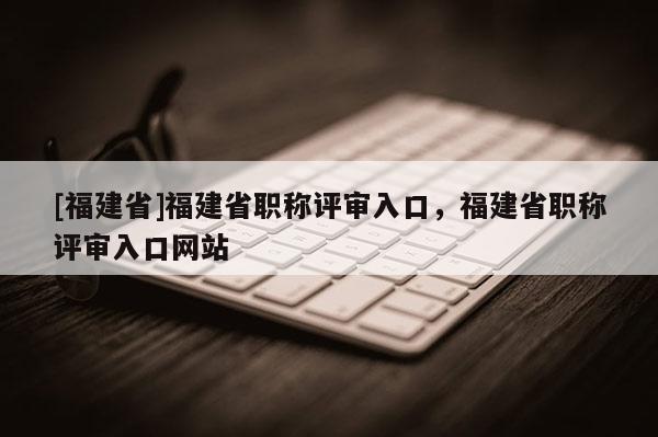 [福建省]福建省職稱評(píng)審入口，福建省職稱評(píng)審入口網(wǎng)站