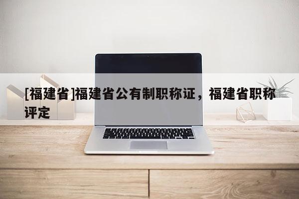 [福建省]福建省公有制職稱證，福建省職稱評定