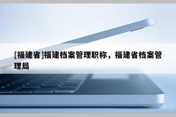 [福建省]福建檔案管理職稱，福建省檔案管理局