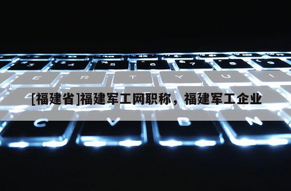 [福建省]福建軍工網(wǎng)職稱，福建軍工企業(yè)