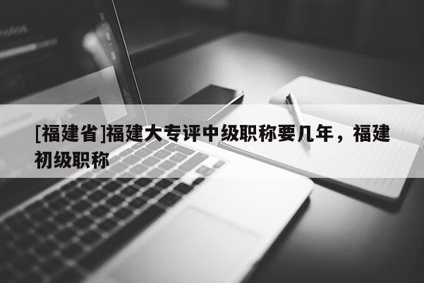 [福建省]福建大專評中級職稱要幾年，福建初級職稱
