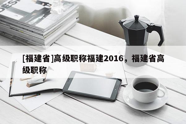 [福建省]高級(jí)職稱福建2016，福建省高級(jí)職稱