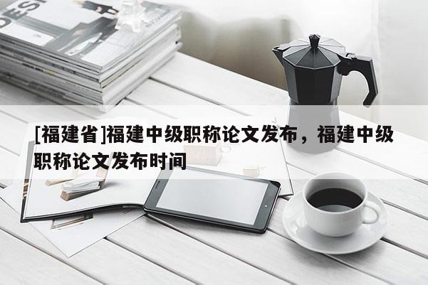 [福建省]福建中級(jí)職稱論文發(fā)布，福建中級(jí)職稱論文發(fā)布時(shí)間