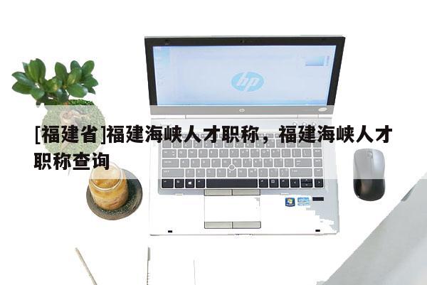 [福建省]福建海峽人才職稱，福建海峽人才職稱查詢