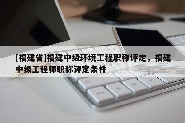 [福建省]福建中級環(huán)境工程職稱評定，福建中級工程師職稱評定條件