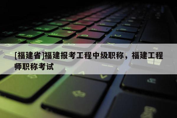 [福建省]福建報(bào)考工程中級(jí)職稱，福建工程師職稱考試