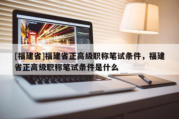 [福建省]福建省正高級職稱筆試條件，福建省正高級職稱筆試條件是什么