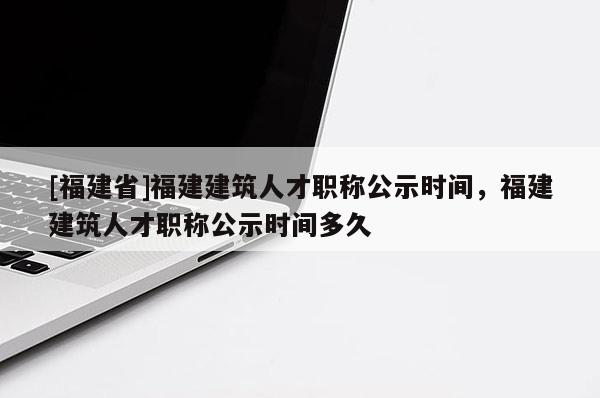 [福建省]福建建筑人才職稱公示時(shí)間，福建建筑人才職稱公示時(shí)間多久