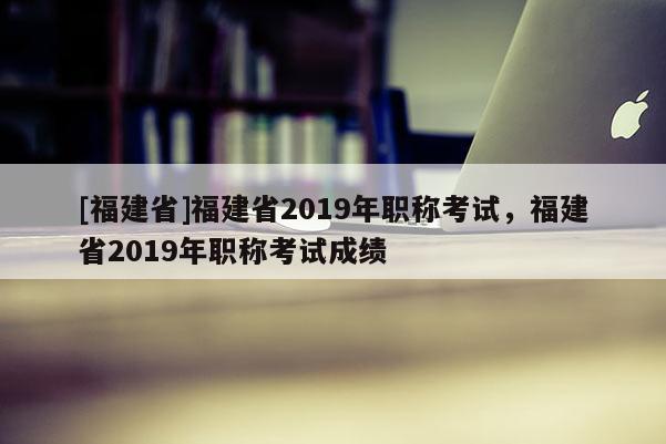 [福建省]福建省2019年職稱考試，福建省2019年職稱考試成績