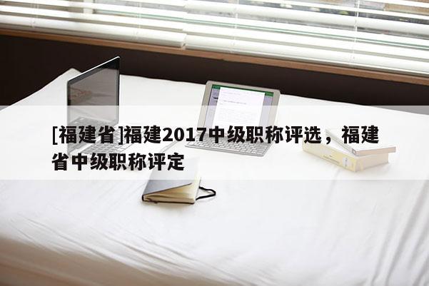 [福建省]福建2017中級(jí)職稱評(píng)選，福建省中級(jí)職稱評(píng)定