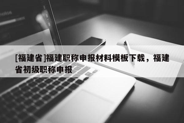 [福建省]福建職稱申報(bào)材料模板下載，福建省初級(jí)職稱申報(bào)