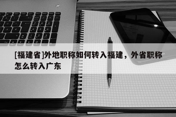 [福建省]外地職稱如何轉(zhuǎn)入福建，外省職稱怎么轉(zhuǎn)入廣東