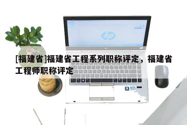 [福建省]福建省工程系列職稱評定，福建省工程師職稱評定