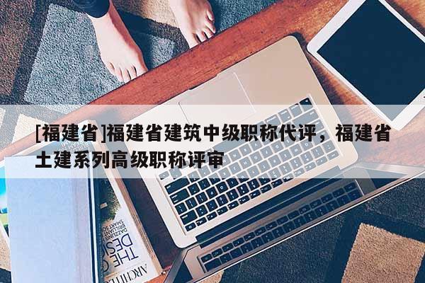 [福建省]福建省建筑中級職稱代評，福建省土建系列高級職稱評審