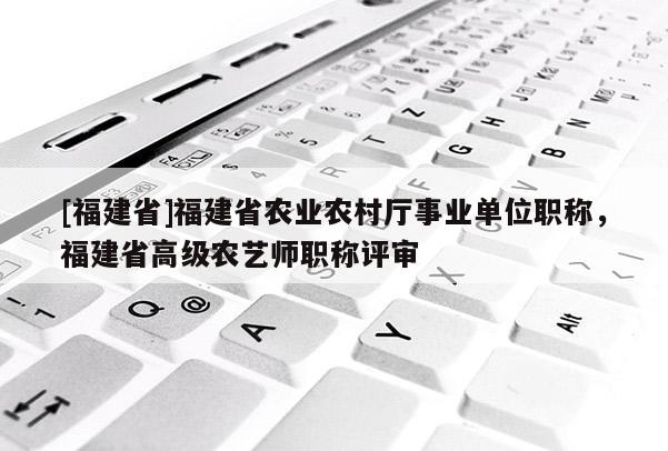 [福建省]福建省農(nóng)業(yè)農(nóng)村廳事業(yè)單位職稱，福建省高級農(nóng)藝師職稱評審