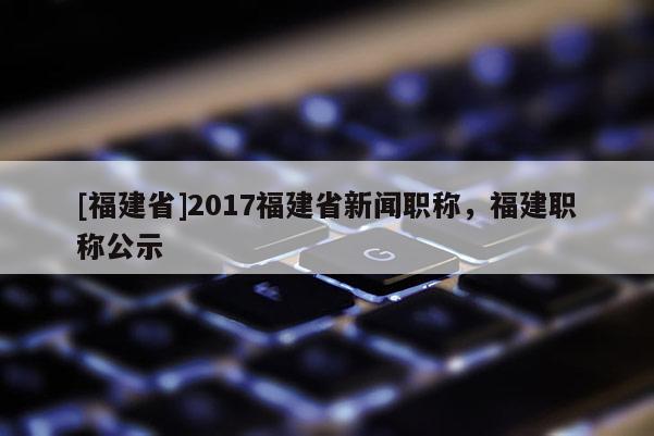 [福建省]2017福建省新聞職稱，福建職稱公示