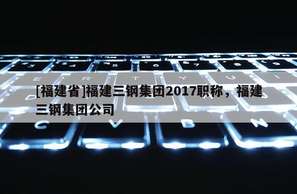 [福建省]福建三鋼集團(tuán)2017職稱，福建三鋼集團(tuán)公司